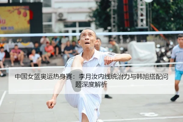中国女篮奥运热身赛：李月汝内线统治力与韩旭搭配问题深度解析