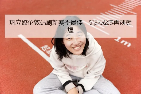 巩立姣伦敦站刷新赛季最佳，铅球成绩再创辉煌