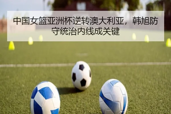 中国女篮亚洲杯逆转澳大利亚，韩旭防守统治内线成关键
