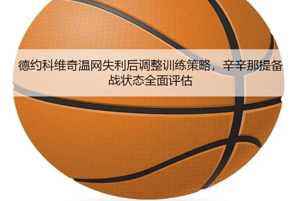 德约科维奇温网失利后调整训练策略，辛辛那提备战状态全面评估