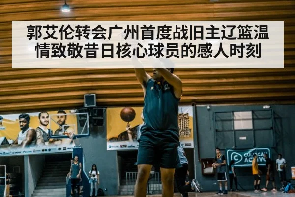 郭艾伦转会广州首度战旧主辽篮温情致敬昔日核心球员的感人时刻