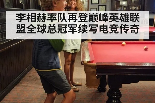 李相赫率队再登巅峰英雄联盟全球总冠军续写电竞传奇