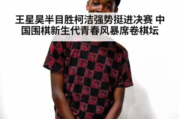 王星昊半目胜柯洁强势挺进决赛 中国围棋新生代青春风暴席卷棋坛
