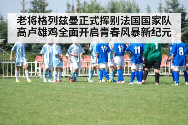 老将格列兹曼正式挥别法国国家队 高卢雄鸡全面开启青春风暴新纪元