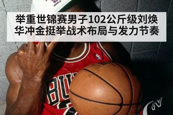 举重世锦赛男子102公斤级刘焕华冲金挺举战术布局与发力节奏